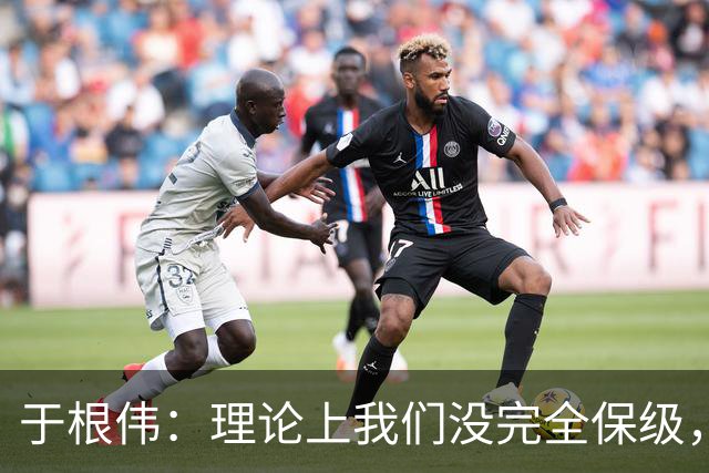 于根伟：理论上我们没完全保级，高兴之余要打好最后两场比赛