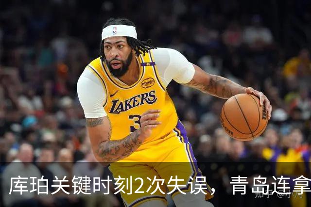 库珀关键时刻2次失误，青岛连拿4分还剩6秒仅差2分
