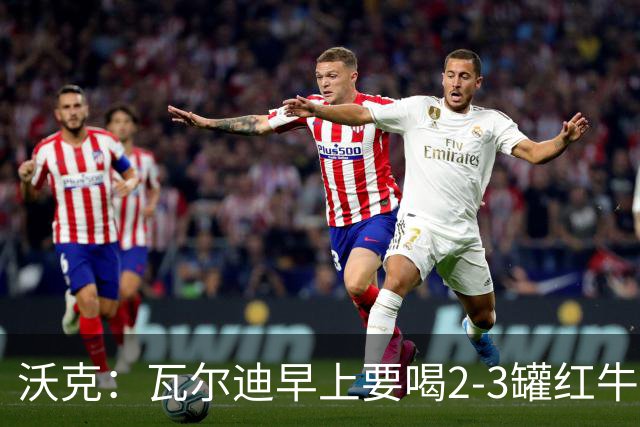 沃克：瓦尔迪早上要喝2-3罐红牛，那几乎就是他的早餐