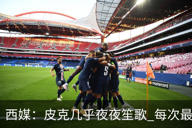 西媒：皮克几乎夜夜笙歌 每次最低消费2000欧元