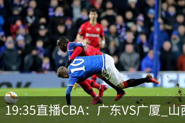 19:35直播CBA：广东VS广厦 山西VS上海等5场