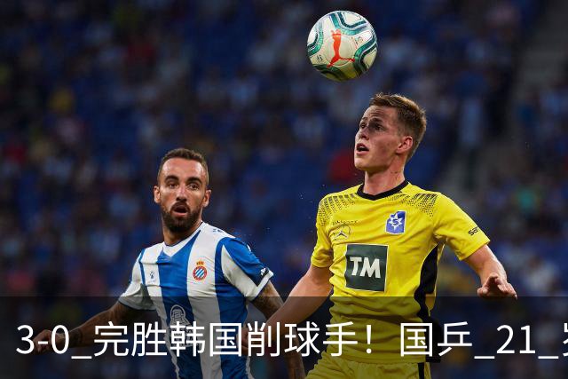 3-0 完胜韩国削球手！国乒 21 岁小将崛起，打出11-1比分！