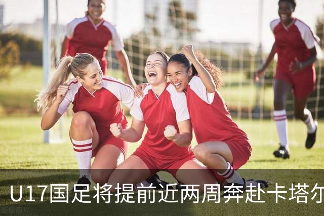 U17国足将提前近两周奔赴卡塔尔备战世界杯